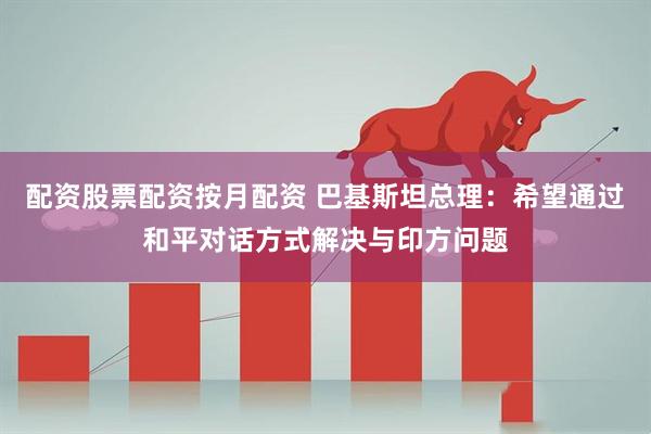 配资股票配资按月配资 巴基斯坦总理：希望通过和平对话方式解决与印方问题