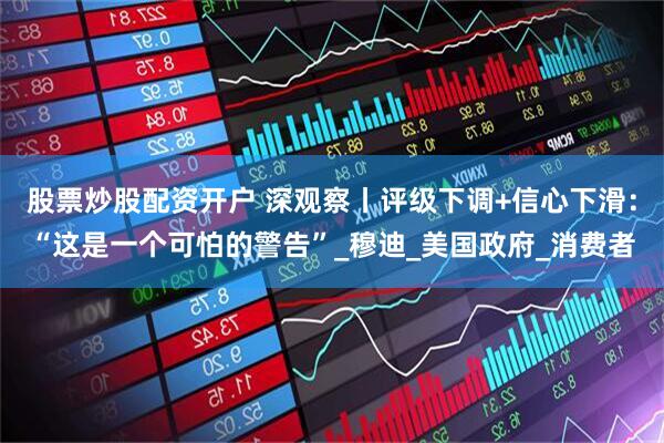 股票炒股配资开户 深观察丨评级下调+信心下滑：“这是一个可怕的警告”_穆迪_美国政府_消费者