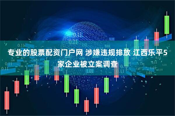 专业的股票配资门户网 涉嫌违规排放 江西乐平5家企业被立案调查