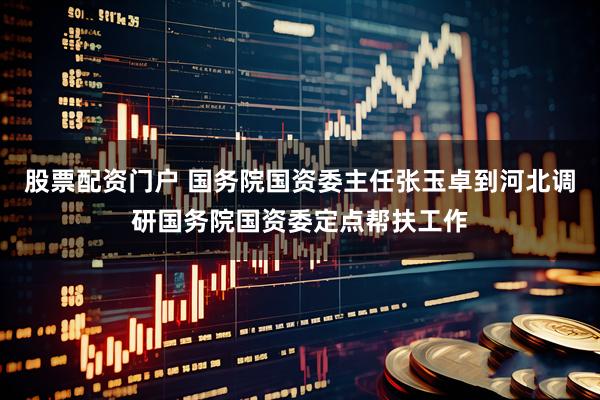 股票配资门户 国务院国资委主任张玉卓到河北调研国务院国资委定点帮扶工作