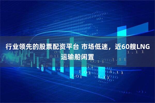 行业领先的股票配资平台 市场低迷，近60艘LNG运输船闲置