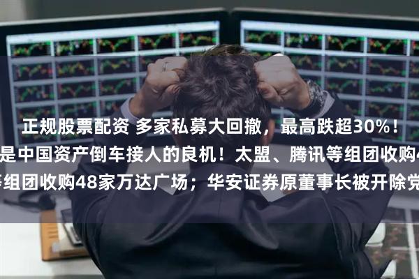 正规股票配资 多家私募大回撤，最高跌超30%！刘煜辉：每次剧烈博弈都是中国资产倒车接人的良机！太盟、腾讯等组团收购48家万达广场；华安证券原董事长被开除党籍  私募透视镜