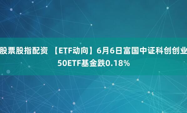 股票股指配资 【ETF动向】6月6日富国中证科创创业50ETF基金跌0.18%
