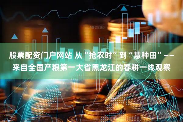 股票配资门户网站 从“抢农时”到“慧种田”——来自全国产粮第一大省黑龙江的春耕一线观察