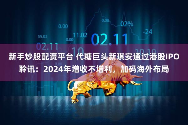 新手炒股配资平台 代糖巨头新琪安通过港股IPO聆讯：2024年增收不增利，加码海外布局