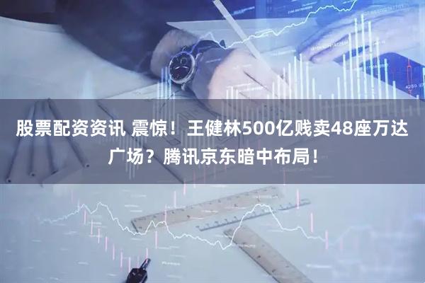 股票配资资讯 震惊！王健林500亿贱卖48座万达广场？腾讯京东暗中布局！