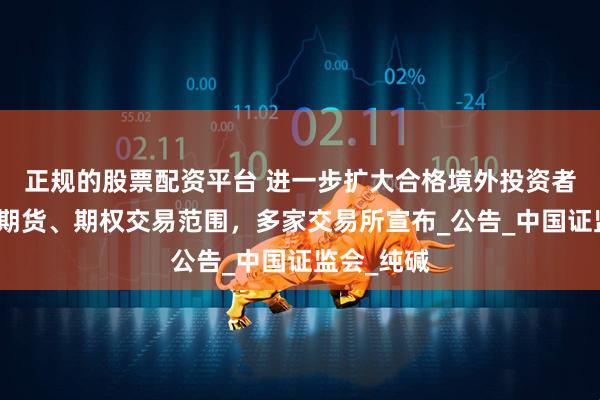 正规的股票配资平台 进一步扩大合格境外投资者参与商品期货、期权交易范围，多家交易所宣布_公告_中国证监会_纯碱