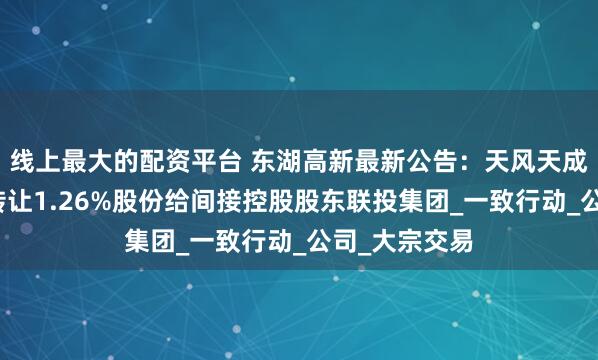 线上最大的配资平台 东湖高新最新公告：天风天成资管计划拟转让1.26%股份给间接控股股东联投集团_一致行动_公司_大宗交易