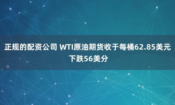正规的配资公司 WTI原油期货收于每桶62.85美元 下跌56美分