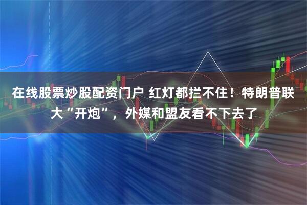 在线股票炒股配资门户 红灯都拦不住！特朗普联大“开炮”，外媒和盟友看不下去了