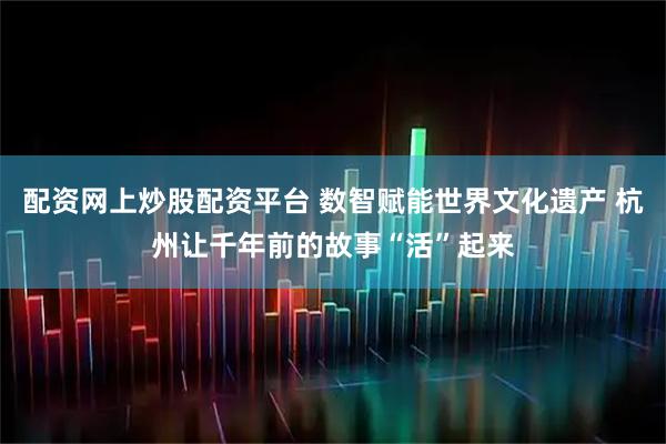 配资网上炒股配资平台 数智赋能世界文化遗产 杭州让千年前的故事“活”起来