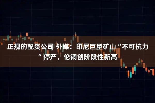 正规的配资公司 外媒：印尼巨型矿山“不可抗力”停产，伦铜创阶段性新高